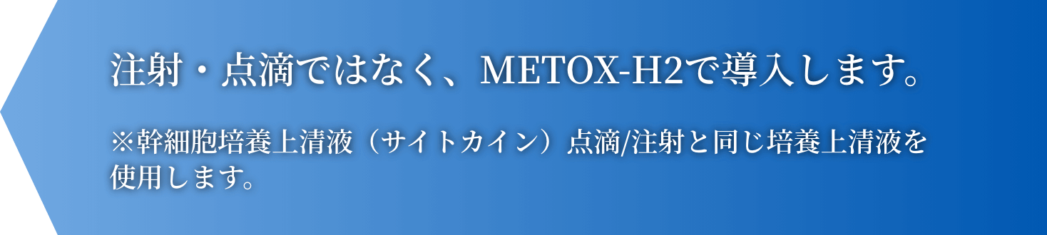 注射・点滴ではなく、METOX-H2で導入します。※幹細胞培養上清液（サイトカイン）点滴/注射と同じ培養上清液を使用します。