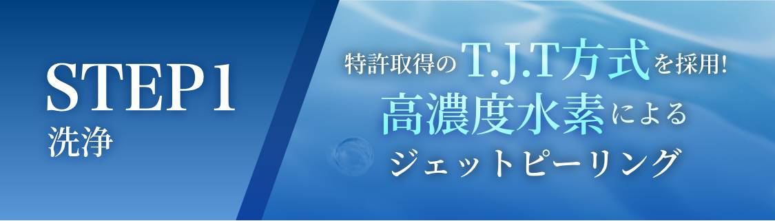 STEP1 洗浄 特許取得のT.J.T方式を採用! 高濃度水素によるジェットピーリング