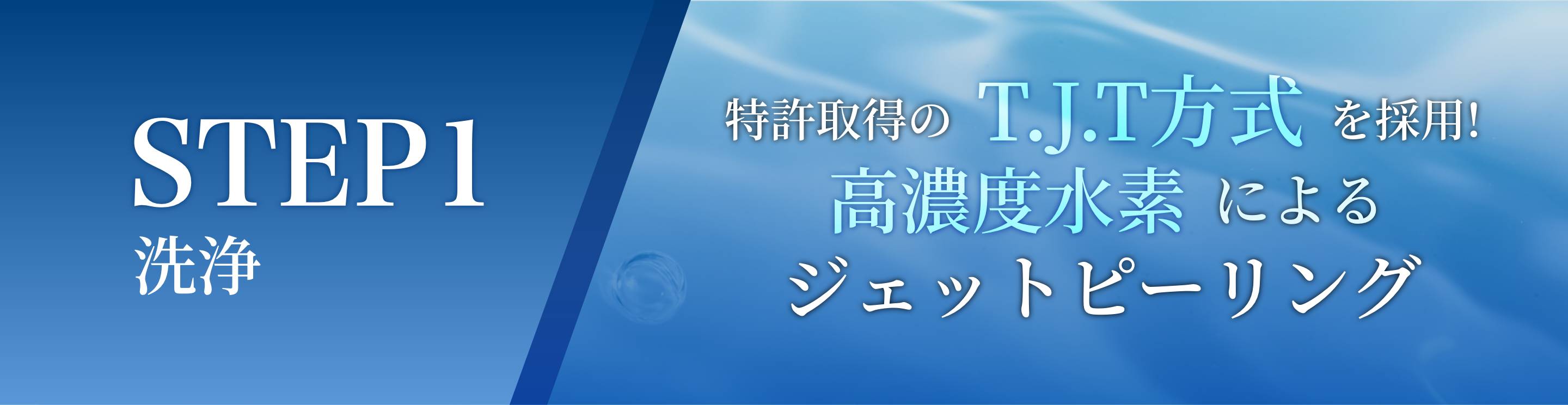 STEP1 洗浄 特許取得のT.J.T方式を採用! 高濃度水素によるジェットピーリング